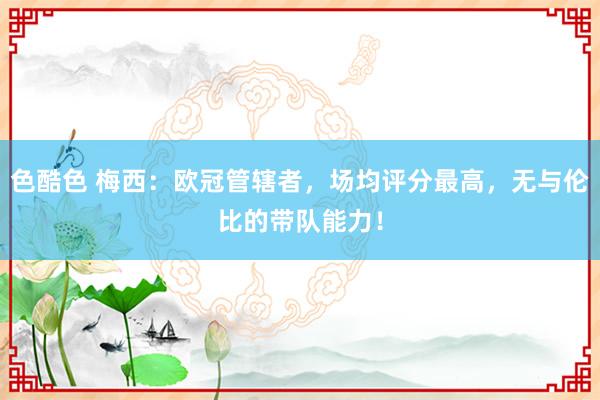 色酷色 梅西：欧冠管辖者，场均评分最高，无与伦比的带队能力！