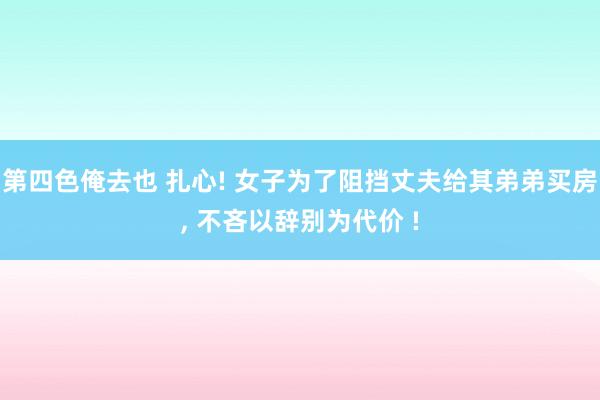 第四色俺去也 扎心! 女子为了阻挡丈夫给其弟弟买房， 不吝以辞别为代价 !