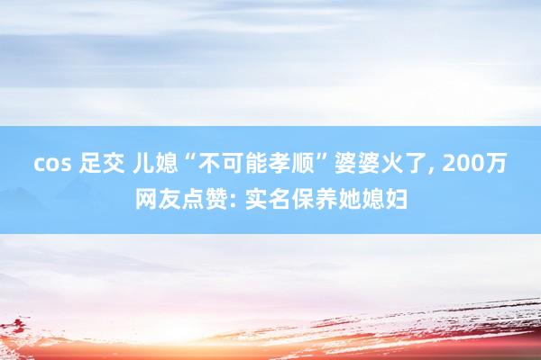 cos 足交 儿媳“不可能孝顺”婆婆火了， 200万网友点赞: 实名保养她媳妇