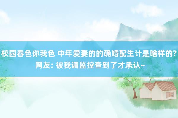 校园春色你我色 中年爱妻的的确婚配生计是啥样的? 网友: 被我调监控查到了才承认~