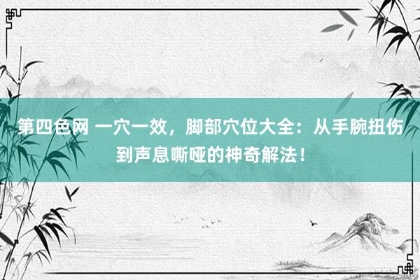 第四色网 一穴一效，脚部穴位大全：从手腕扭伤到声息嘶哑的神奇解法！