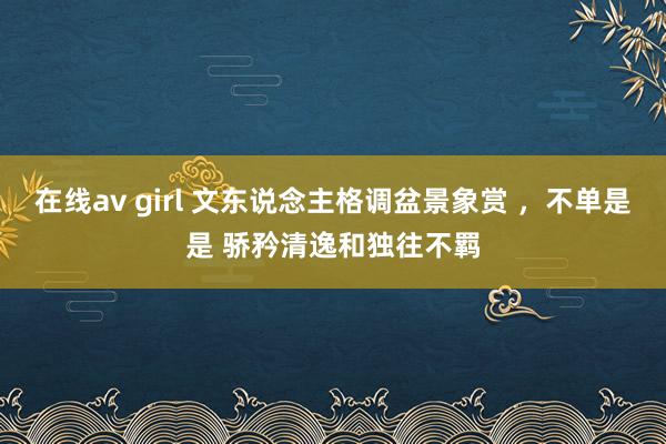 在线av girl 文东说念主格调盆景象赏 ，不单是是 骄矜清逸和独往不羁