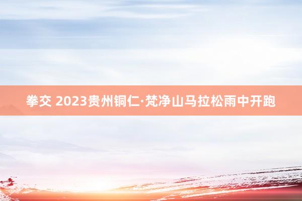 拳交 2023贵州铜仁·梵净山马拉松雨中开跑