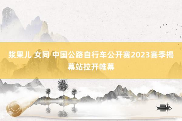 浆果儿 女同 中国公路自行车公开赛2023赛季揭幕站拉开帷幕