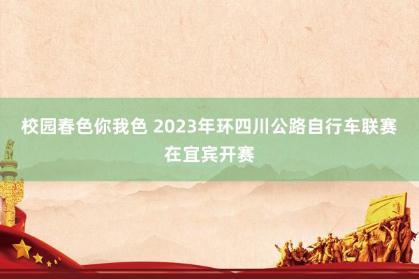 校园春色你我色 2023年环四川公路自行车联赛在宜宾开赛