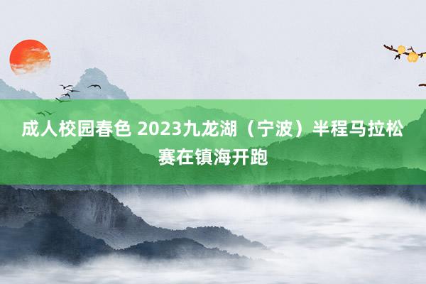 成人校园春色 2023九龙湖（宁波）半程马拉松赛在镇海开跑