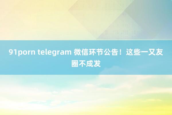 91porn telegram 微信环节公告！这些一又友圈不成发