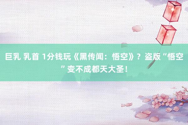 巨乳 乳首 1分钱玩《黑传闻：悟空》？盗版“悟空”变不成都天大圣！