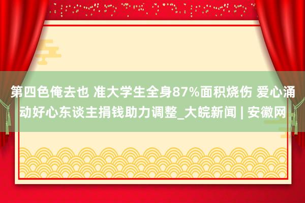 第四色俺去也 准大学生全身87%面积烧伤 爱心涌动好心东谈主捐钱助力调整_大皖新闻 | 安徽网