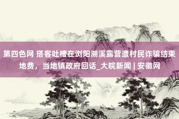 第四色网 搭客吐槽在浏阳溯溪露营遭村民诈骗结束地费，当地镇政府回话_大皖新闻 | 安徽网