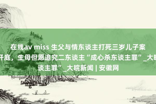 在线av miss ﻿生父与情东谈主打死三岁儿子案将于8月21日开庭，生母但愿追究二东谈主“成心杀东谈主罪”_大皖新闻 | 安徽网