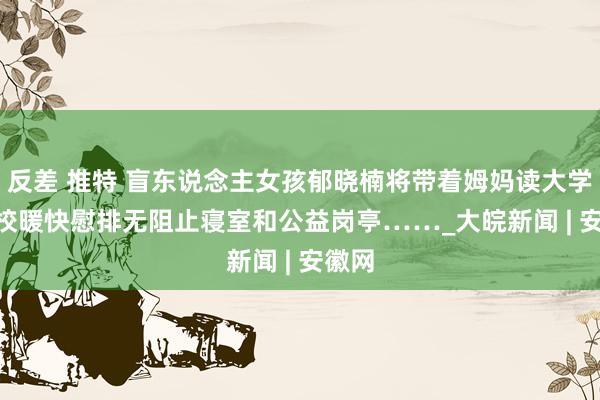 反差 推特 盲东说念主女孩郁晓楠将带着姆妈读大学   学校暖快慰排无阻止寝室和公益岗亭……_大皖新闻 | 安徽网