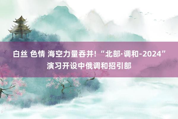 白丝 色情 海空力量吞并! “北部·调和-2024”演习开设中俄调和招引部