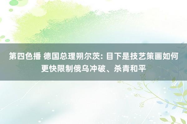 第四色播 德国总理朔尔茨: 目下是技艺策画如何更快限制俄乌冲破、杀青和平