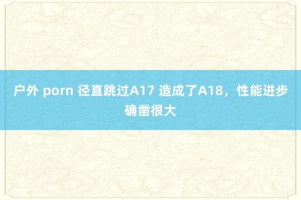 户外 porn 径直跳过A17 造成了A18，性能进步确凿很大