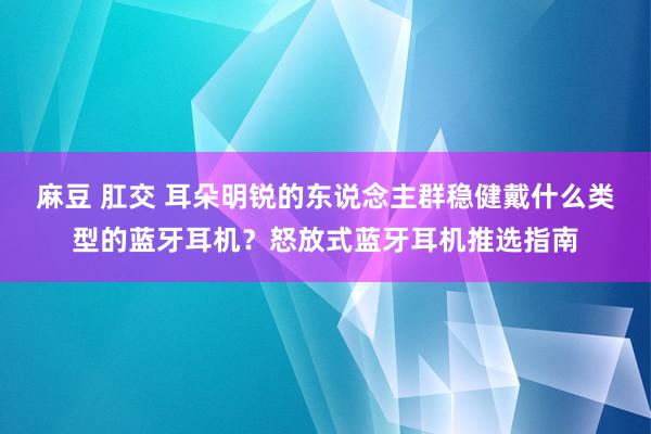 麻豆 肛交 耳朵明锐的东说念主群稳健戴什么类型的蓝牙耳机？怒放式蓝牙耳机推选指南