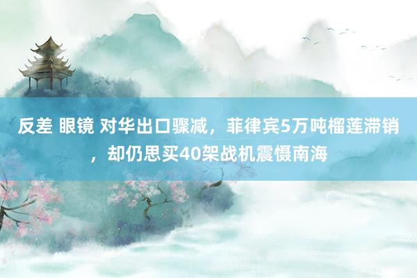 反差 眼镜 对华出口骤减，菲律宾5万吨榴莲滞销，却仍思买40架战机震慑南海