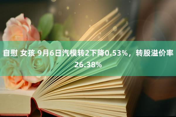 自慰 女孩 9月6日汽模转2下降0.53%，转股溢价率26.38%