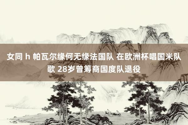 女同 h 帕瓦尔缘何无缘法国队 在欧洲杯唱国米队歌 28岁曾筹商国度队退役