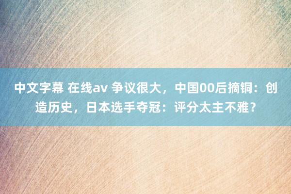 中文字幕 在线av 争议很大，中国00后摘铜：创造历史，日本选手夺冠：评分太主不雅？