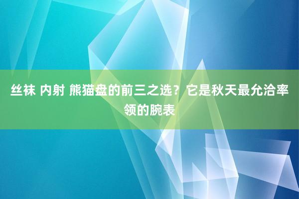 丝袜 内射 熊猫盘的前三之选？它是秋天最允洽率领的腕表