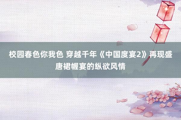 校园春色你我色 穿越千年《中国度宴2》再现盛唐裙幄宴的纵欲风情