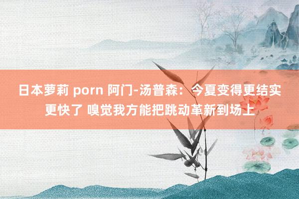 日本萝莉 porn 阿门-汤普森：今夏变得更结实更快了 嗅觉我方能把跳动革新到场上