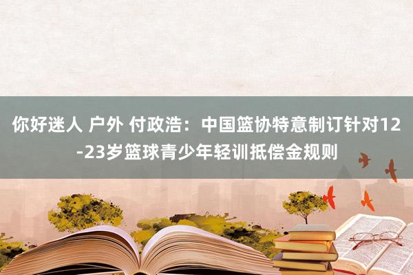 你好迷人 户外 付政浩：中国篮协特意制订针对12-23岁篮球青少年轻训抵偿金规则