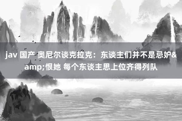 jav 国产 奥尼尔谈克拉克：东谈主们并不是忌妒&恨她 每个东谈主思上位齐得列队