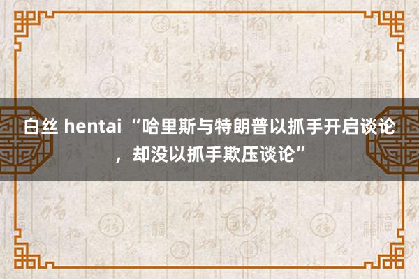 白丝 hentai “哈里斯与特朗普以抓手开启谈论，却没以抓手欺压谈论”