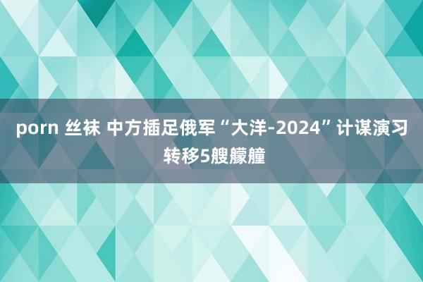 porn 丝袜 中方插足俄军“大洋-2024”计谋演习 转移5艘艨艟