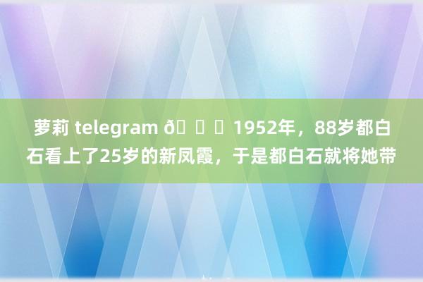 萝莉 telegram 🌞1952年，88岁都白石看上了25岁的新凤霞，于是都白石就将她带