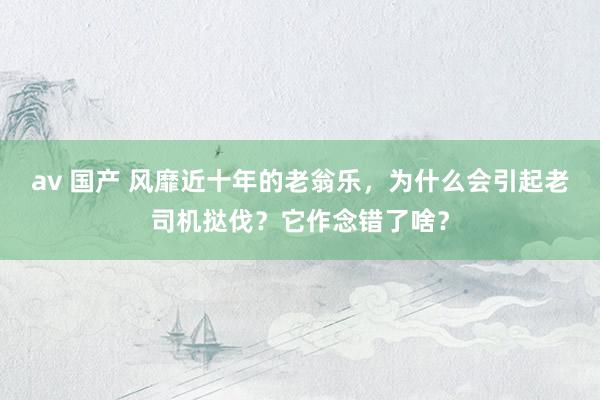 av 国产 风靡近十年的老翁乐，为什么会引起老司机挞伐？它作念错了啥？