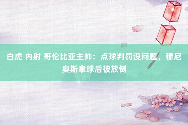 白虎 内射 哥伦比亚主帅：点球判罚没问题，穆尼奥斯拿球后被放倒