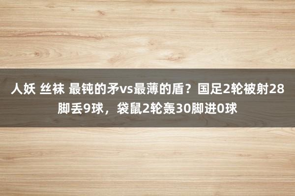 人妖 丝袜 最钝的矛vs最薄的盾？国足2轮被射28脚丢9球，袋鼠2轮轰30脚进0球