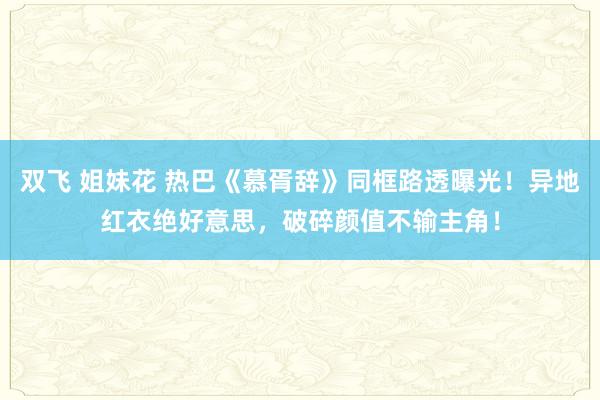 双飞 姐妹花 热巴《慕胥辞》同框路透曝光！异地红衣绝好意思，破碎颜值不输主角！