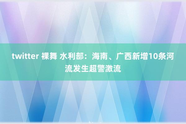 twitter 裸舞 水利部：海南、广西新增10条河流发生超警激流