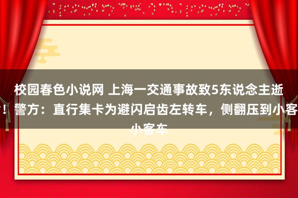 校园春色小说网 上海一交通事故致5东说念主逝世！警方：直行集卡为避闪启齿左转车，侧翻压到小客车