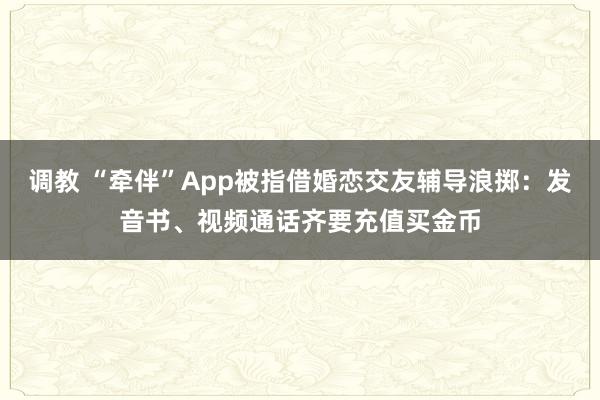 调教 “牵伴”App被指借婚恋交友辅导浪掷：发音书、视频通话齐要充值买金币