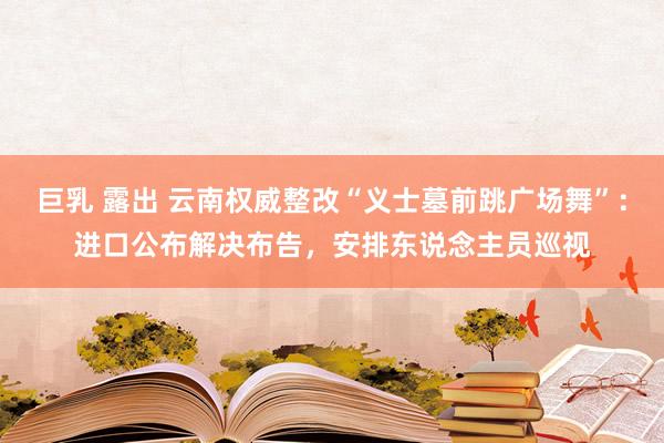 巨乳 露出 云南权威整改“义士墓前跳广场舞”：进口公布解决布告，安排东说念主员巡视