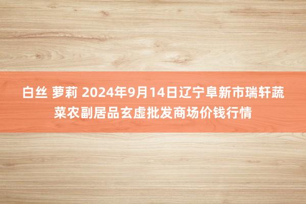 白丝 萝莉 2024年9月14日辽宁阜新市瑞轩蔬菜农副居品玄虚批发商场价钱行情