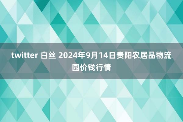 twitter 白丝 2024年9月14日贵阳农居品物流园价钱行情