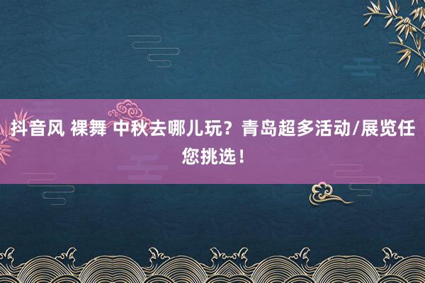 抖音风 裸舞 中秋去哪儿玩？青岛超多活动/展览任您挑选！