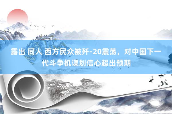 露出 同人 西方民众被歼-20震荡，对中国下一代斗争机谋划信心超出预期