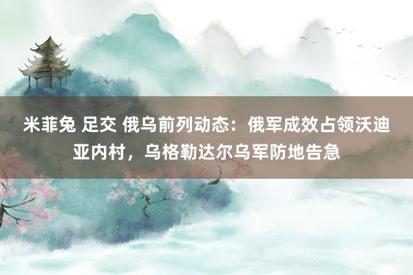 米菲兔 足交 俄乌前列动态：俄军成效占领沃迪亚内村，乌格勒达尔乌军防地告急