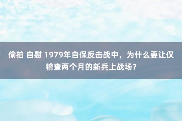 偷拍 自慰 1979年自保反击战中，为什么要让仅稽查两个月的新兵上战场？