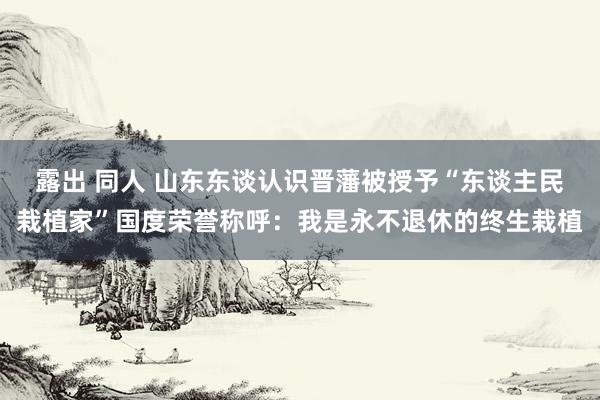 露出 同人 山东东谈认识晋藩被授予“东谈主民栽植家”国度荣誉称呼：我是永不退休的终生栽植