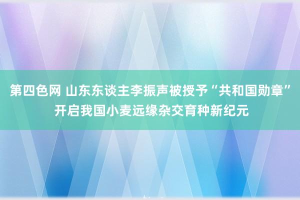 第四色网 山东东谈主李振声被授予“共和国勋章” 开启我国小麦远缘杂交育种新纪元