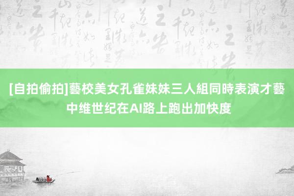 [自拍偷拍]藝校美女孔雀妹妹三人組同時表演才藝 中维世纪在AI路上跑出加快度