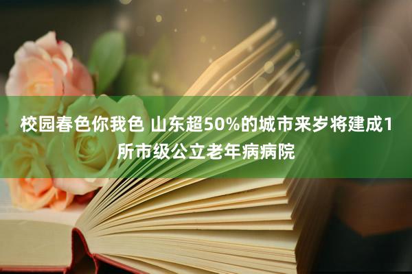 校园春色你我色 山东超50%的城市来岁将建成1所市级公立老年病病院